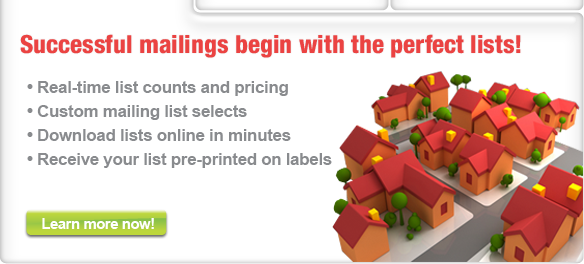 Real-time counts and pricing, custom mailing list selects, download lists onlnie in minutes, receive your list pre-printed on labels, We have the lowest prices online, superb customer service, no hidden charges, rush delivery available, point, click & order, We have the lowest prices online, superb customer service, no hidden charges, rush delivery available, point, click & order, For effective, profitable, direct marketing one-stop convenience and avings on everything you need, from campaign planning and creative services to state-of-the-art production, mailing and data management solutions.